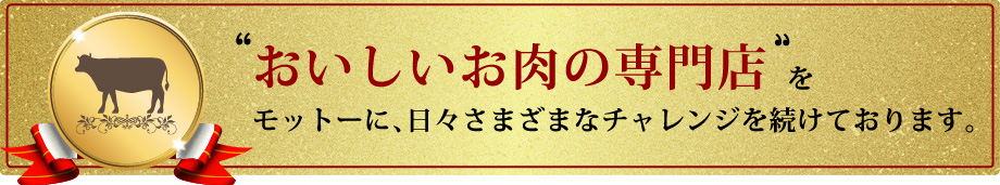 “おいしいお肉の専門店“をモットーに、日々さまざまなチャレンジを続けております。